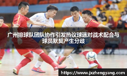 广州排球队团队协作引发热议球迷对战术配合与球员默契产生分歧