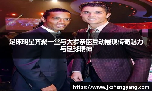 足球明星齐聚一堂与大罗亲密互动展现传奇魅力与足球精神
